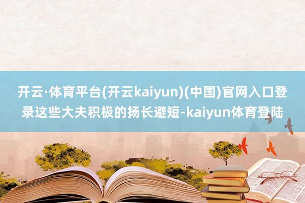 开云·体育平台(开云kaiyun)(中国)官网入口登录这些大夫积极的扬长避短-kaiyun体育登陆