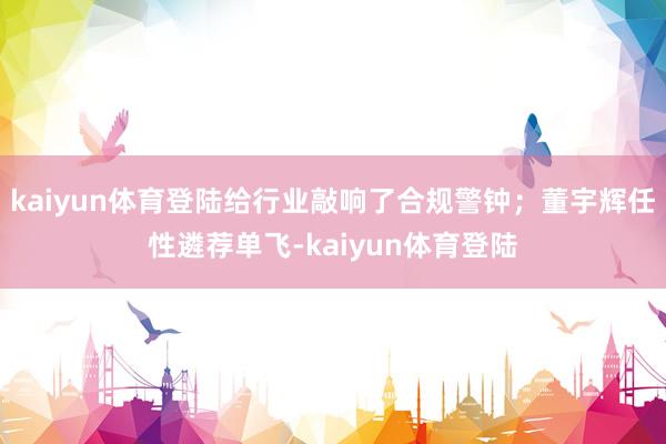 kaiyun体育登陆给行业敲响了合规警钟;董宇辉任性遴荐单飞-kaiyun体育登陆