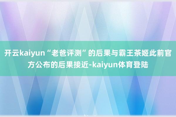 开云kaiyun“老爸评测”的后果与霸王茶姬此前官方公布的后果接近-kaiyun体育登陆
