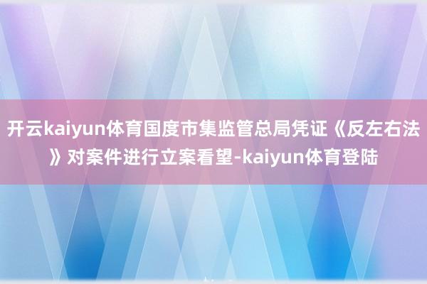 开云kaiyun体育国度市集监管总局凭证《反左右法》对案件进行立案看望-kaiyun体育登陆