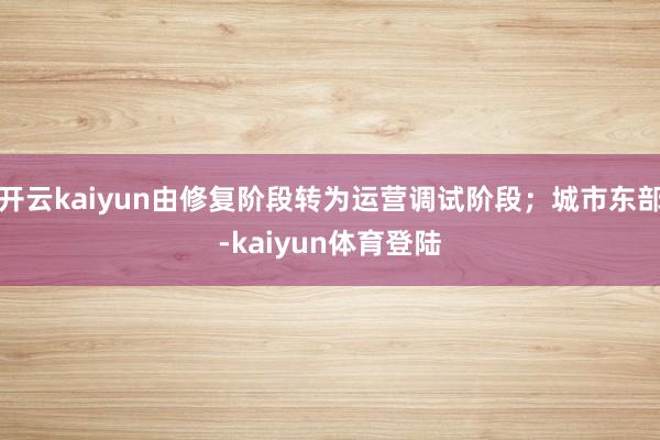 开云kaiyun由修复阶段转为运营调试阶段;城市东部-kaiyun体育登陆