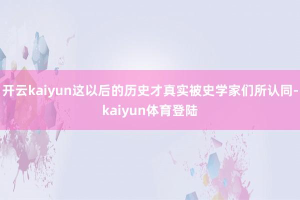 开云kaiyun这以后的历史才真实被史学家们所认同-kaiyun体育登陆