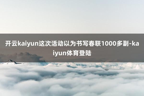 开云kaiyun这次活动以为书写春联1000多副-kaiyun体育登陆