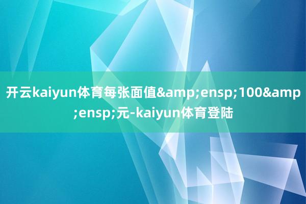 开云kaiyun体育每张面值 100 元-kaiyun体育登陆