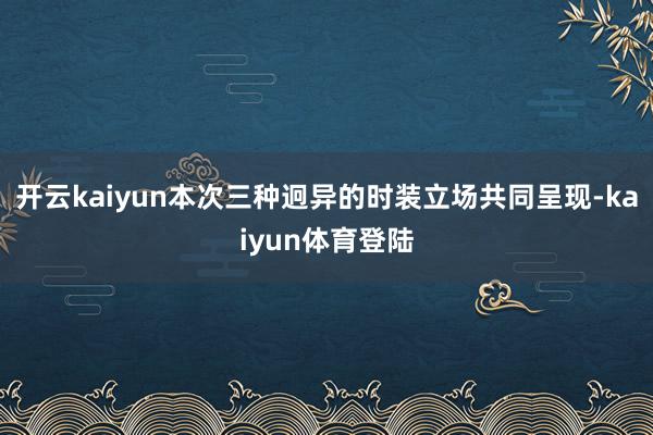 开云kaiyun本次三种迥异的时装立场共同呈现-kaiyun体育登陆