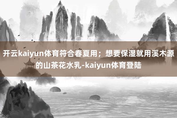 开云kaiyun体育符合春夏用;想要保湿就用溪木源的山茶花水乳-kaiyun体育登陆