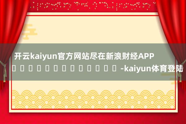 开云kaiyun官方网站尽在新浪财经APP -kaiyun体育登陆