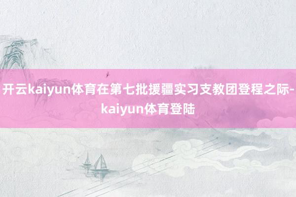 开云kaiyun体育在第七批援疆实习支教团登程之际-kaiyun体育登陆