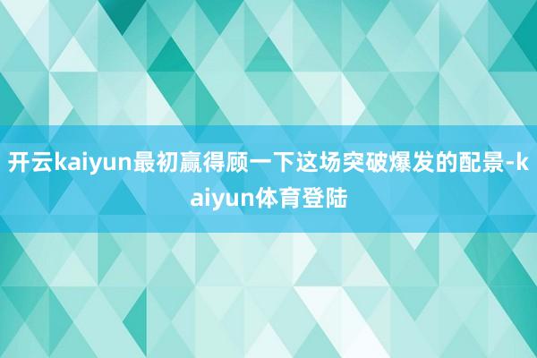 开云kaiyun最初赢得顾一下这场突破爆发的配景-kaiyun体育登陆