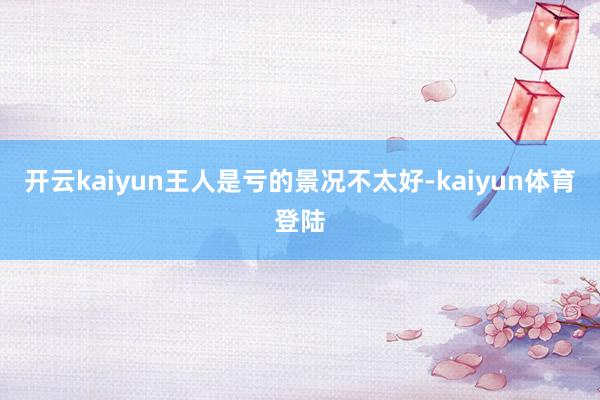 开云kaiyun王人是亏的景况不太好-kaiyun体育登陆