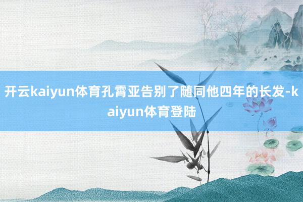 开云kaiyun体育孔霄亚告别了随同他四年的长发-kaiyun体育登陆