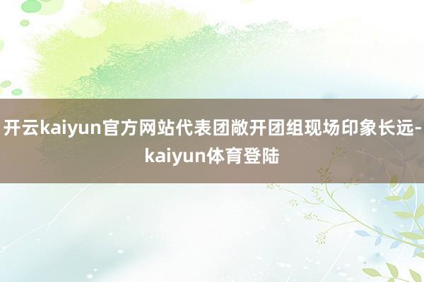 开云kaiyun官方网站代表团敞开团组现场印象长远-kaiyun体育登陆