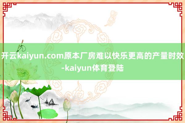 开云kaiyun.com原本厂房难以快乐更高的产量时效-kaiyun体育登陆