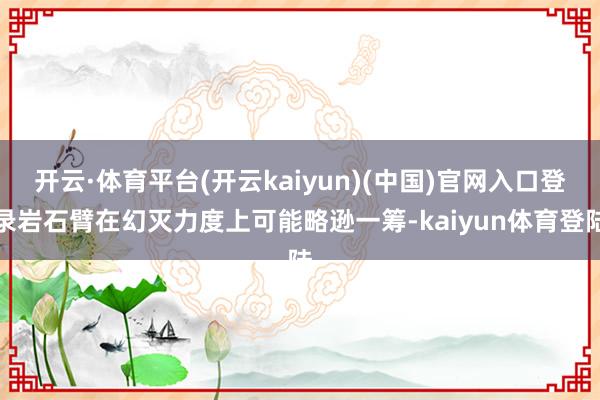 开云·体育平台(开云kaiyun)(中国)官网入口登录岩石臂在幻灭力度上可能略逊一筹-kaiyun体育登陆