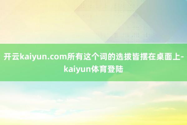 开云kaiyun.com所有这个词的选拔皆摆在桌面上-kaiyun体育登陆