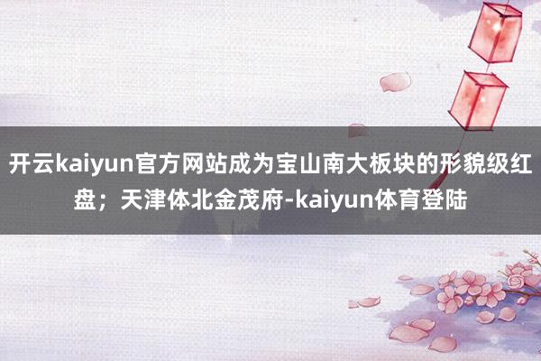 开云kaiyun官方网站成为宝山南大板块的形貌级红盘；天津体北金茂府-kaiyun体育登陆