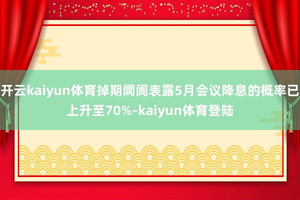 开云kaiyun体育掉期阛阓表露5月会议降息的概率已上升至70%-kaiyun体育登陆
