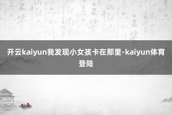 开云kaiyun我发现小女孩卡在那里-kaiyun体育登陆