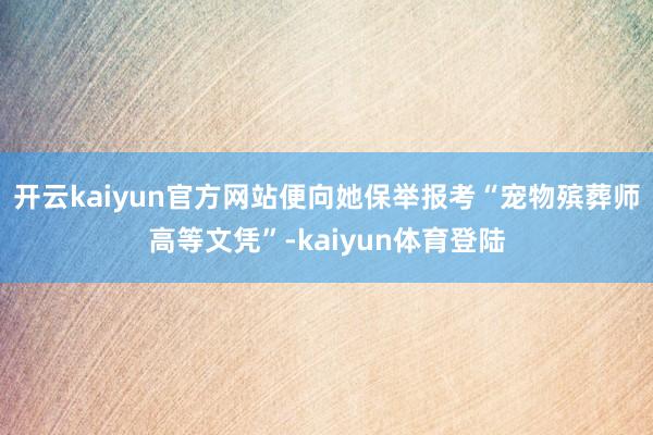 开云kaiyun官方网站便向她保举报考“宠物殡葬师高等文凭”-kaiyun体育登陆