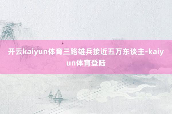 开云kaiyun体育三路雄兵接近五万东谈主-kaiyun体育登陆