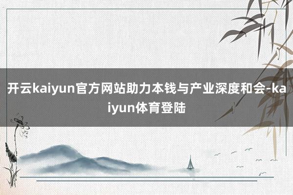 开云kaiyun官方网站助力本钱与产业深度和会-kaiyun体育登陆
