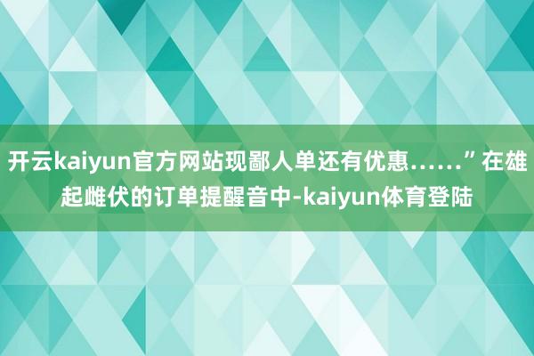开云kaiyun官方网站现鄙人单还有优惠……”在雄起雌伏的订单提醒音中-kaiyun体育登陆