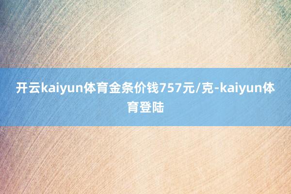 开云kaiyun体育金条价钱757元/克-kaiyun体育登陆