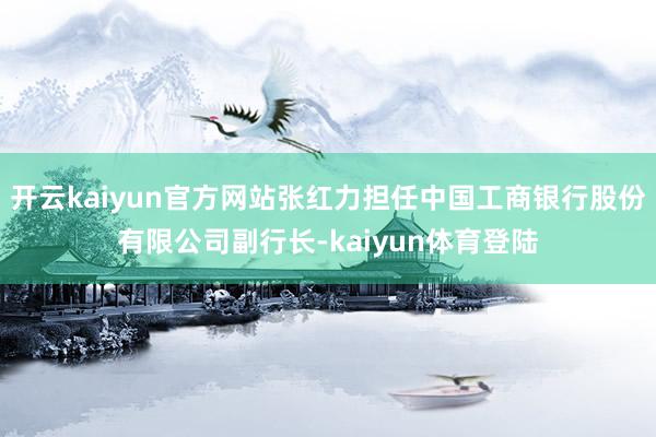 开云kaiyun官方网站张红力担任中国工商银行股份有限公司副行长-kaiyun体育登陆