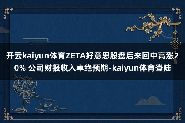 开云kaiyun体育ZETA好意思股盘后来回中高涨20% 公司财报收入卓绝预期-kaiyun体育登陆