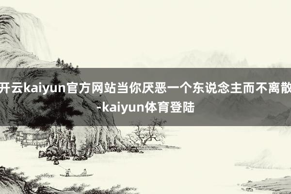 开云kaiyun官方网站当你厌恶一个东说念主而不离散-kaiyun体育登陆