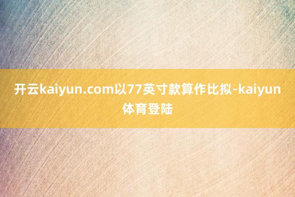 开云kaiyun.com以77英寸款算作比拟-kaiyun体育登陆