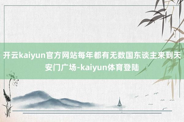 开云kaiyun官方网站每年都有无数国东谈主来到天安门广场-kaiyun体育登陆