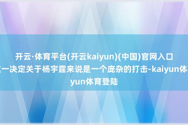 开云·体育平台(开云kaiyun)(中国)官网入口登录这一决定关于杨宇霆来说是一个庞杂的打击-kaiyun体育登陆