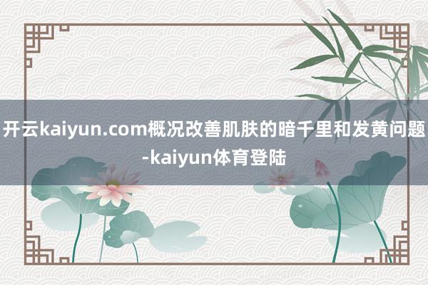 开云kaiyun.com概况改善肌肤的暗千里和发黄问题-kaiyun体育登陆