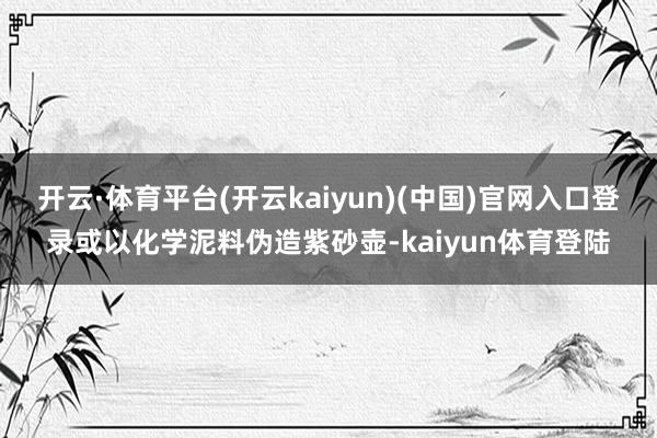 开云·体育平台(开云kaiyun)(中国)官网入口登录或以化学泥料伪造紫砂壶-kaiyun体育登陆