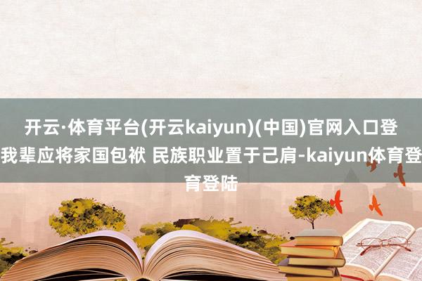 开云·体育平台(开云kaiyun)(中国)官网入口登录我辈应将家国包袱 民族职业置于己肩-kaiyun体育登陆