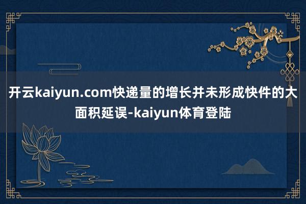开云kaiyun.com快递量的增长并未形成快件的大面积延误-kaiyun体育登陆