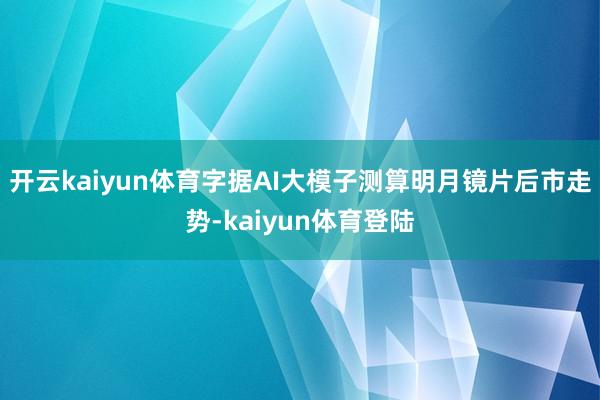 开云kaiyun体育字据AI大模子测算明月镜片后市走势-kaiyun体育登陆