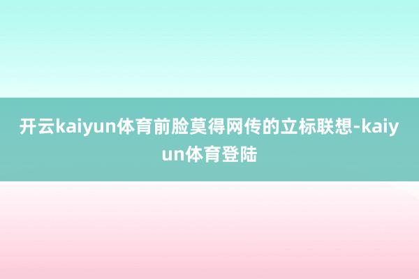 开云kaiyun体育前脸莫得网传的立标联想-kaiyun体育登陆