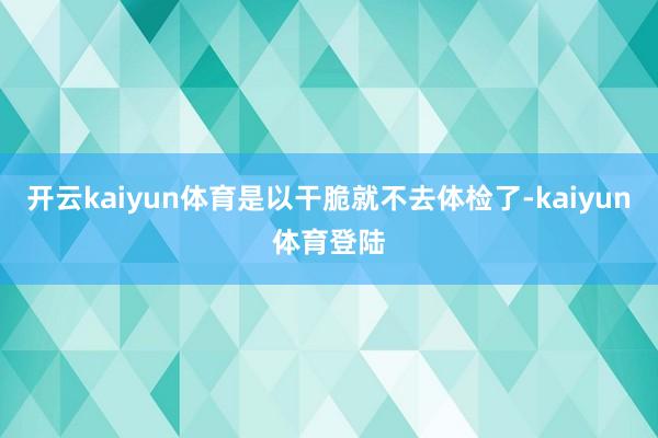 开云kaiyun体育是以干脆就不去体检了-kaiyun体育登陆