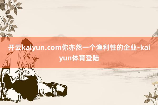 开云kaiyun.com你亦然一个渔利性的企业-kaiyun体育登陆