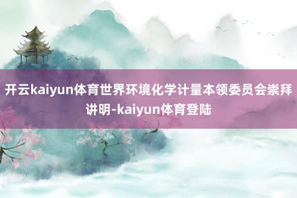开云kaiyun体育世界环境化学计量本领委员会崇拜讲明-kaiyun体育登陆