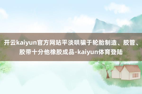 开云kaiyun官方网站平淡哄骗于轮胎制造、胶管、胶带十分他橡胶成品-kaiyun体育登陆