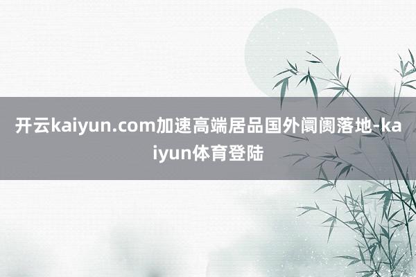 开云kaiyun.com加速高端居品国外阛阓落地-kaiyun体育登陆