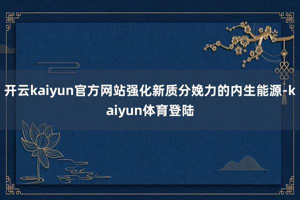 开云kaiyun官方网站强化新质分娩力的内生能源-kaiyun体育登陆
