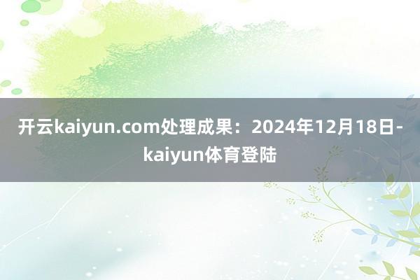 开云kaiyun.com处理成果：2024年12月18日-kaiyun体育登陆