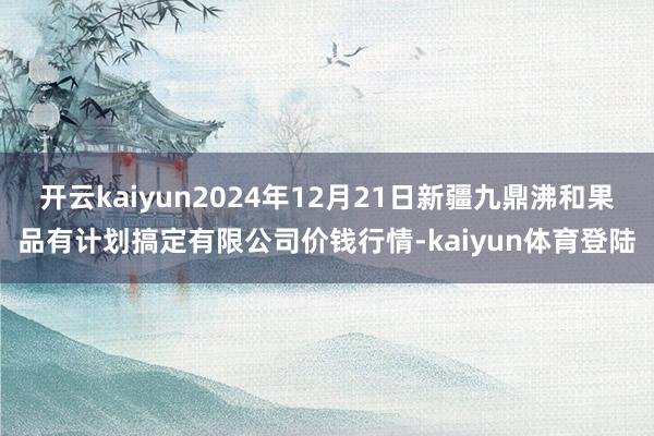 开云kaiyun2024年12月21日新疆九鼎沸和果品有计划搞定有限公司价钱行情-kaiyun体育登陆