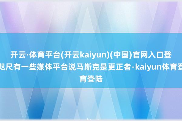 开云·体育平台(开云kaiyun)(中国)官网入口登录咫尺有一些媒体平台说马斯克是更正者-kaiyun体育登陆