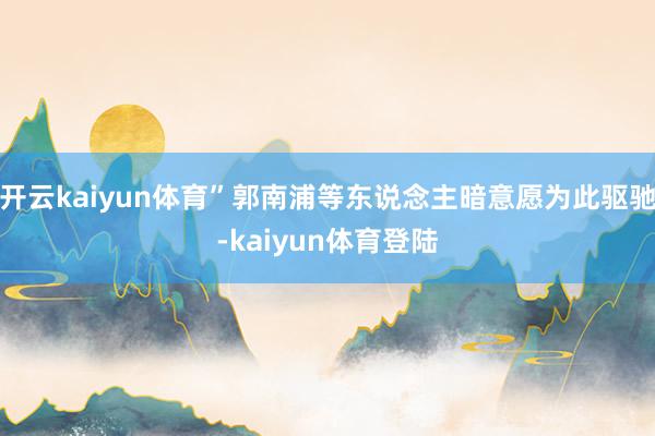 开云kaiyun体育”郭南浦等东说念主暗意愿为此驱驰-kaiyun体育登陆