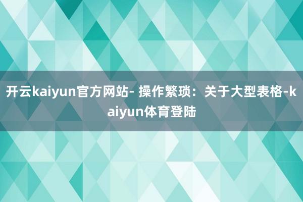 开云kaiyun官方网站- 操作繁琐：关于大型表格-kaiyun体育登陆